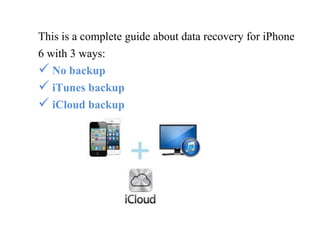 This is a complete guide about data recovery for iPhone 
6 with 3 ways: 
 No backup 
 iTunes backup 
 iCloud backup 
 