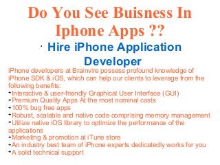 Do You See Buisness In
Iphone Apps ??
●
Hire iPhone Application
Developer
iPhone developers at Brainvire possess profound knowledge of
iPhone SDK & iOS, which can help our clients to leverage from the
following benefits:
➔
Interactive & user-friendly Graphical User Interface (GUI)
➔
Premium Quality Apps At the most nominal costs
➔
100% bug free apps
➔
Robust, scalable and native code comprising memory management
➔
Utilize native iOS library to optimize the performance of the
applications
➔
Marketing & promotion at iTune store
➔
An industry best team of iPhone experts dedicatedly works for you
➔
A solid technical support
 