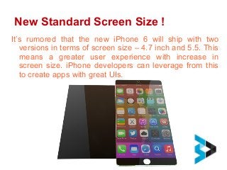 New Standard Screen Size !
It’s rumored that the new iPhone 6 will ship with two
versions in terms of screen size – 4.7 inch and 5.5. This
means a greater user experience with increase in
screen size. iPhone developers can leverage from this
to create apps with great UIs.
 