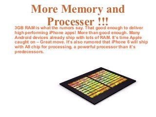 More Memory and
Processer !!!3GB RAM is what the rumors say. That good enough to deliver
high performing iPhone apps! More than good enough. Many
Android devices already ship with lots of RAM. It’s time Apple
caught on – Great move. It’s also rumored that iPhone 6 will ship
with A8 chip for processing, a powerful processor than it’s
predecessors.
 