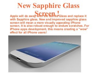 New Sapphire Glass
Screen !Apple will do away with the Gorilla Glass and replace it
with Sapphire glass. New and improved sapphire glass
screen will mean a more visually appealing iPhone
screen. It is also robust enough to endure scratches. For
iPhone apps development, this means creating a “wow”
effect for all iPhone users!
 
