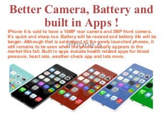 Better Camera, Battery and
built in Apps !
iPhone 6 is said to have a 16MP rear camera and 3MP front camera.
It’s quick and sharp too. Battery will be resized and battery life will be
longer. Although that is said about all the newly launched phones, it
still remains to be seen when the phone actually appears in the
market this fall. Built in apps include health related apps for blood
pressure, heart rate, weather check app and lots more.
 