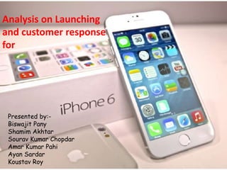 Analysis on Launching 
and customer response 
for 
Presented by:- 
Biswajit Pany 
Shamim Akhtar 
Sourav Kumar Chopdar 
Amar Kumar Pahi 
Ayan Sardar 
Koustav Roy 
 