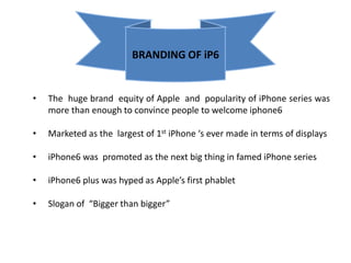 BRANDING OF iP6 
• The huge brand equity of Apple and popularity of iPhone series was 
more than enough to convince people to welcome iphone6 
• Marketed as the largest of 1st iPhone ‘s ever made in terms of displays 
• iPhone6 was promoted as the next big thing in famed iPhone series 
• iPhone6 plus was hyped as Apple’s first phablet 
• Slogan of “Bigger than bigger” 
 