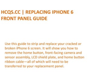 HCQS.CC | REPLACING IPHONE 6
FRONT PANEL GUIDE
Use this guide to strip and replace your cracked or
broken iPhone 6 screen. It will show you how to
remove the home button, front-facing camera and
sensor assembly, LCD shield plate, and home button
ribbon cable—all of which will need to be
transferred to your replacement panel.
 