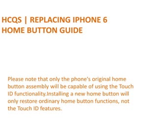 HCQS | REPLACING IPHONE 6
HOME BUTTON GUIDE
Please note that only the phone's original home
button assembly will be capable of using the Touch
ID functionality.Installing a new home button will
only restore ordinary home button functions, not
the Touch ID features.
 