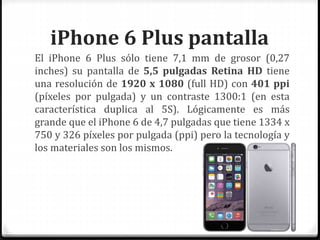 iPhone 6 Plus pantalla
El iPhone 6 Plus sólo tiene 7,1 mm de grosor (0,27
inches) su pantalla de 5,5 pulgadas Retina HD tiene
una resolución de 1920 x 1080 (full HD) con 401 ppi
(píxeles por pulgada) y un contraste 1300:1 (en esta
característica duplica al 5S). Lógicamente es más
grande que el iPhone 6 de 4,7 pulgadas que tiene 1334 x
750 y 326 píxeles por pulgada (ppi) pero la tecnología y
los materiales son los mismos.
 