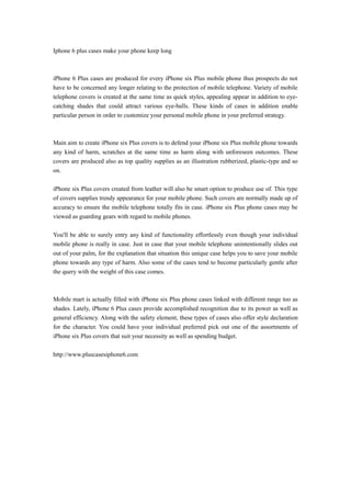 Iphone 6 plus cases make your phone keep long
iPhone 6 Plus cases are produced for every iPhone six Plus mobile phone thus prospects do not
have to be concerned any longer relating to the protection of mobile telephone. Variety of mobile
telephone covers is created at the same time as quick styles, appealing appear in addition to eye-
catching shades that could attract various eye-balls. These kinds of cases in addition enable
particular person in order to customize your personal mobile phone in your preferred strategy.
Main aim to create iPhone six Plus covers is to defend your iPhone six Plus mobile phone towards
any kind of harm, scratches at the same time as harm along with unforeseen outcomes. These
covers are produced also as top quality supplies as an illustration rubberized, plastic-type and so
on.
iPhone six Plus covers created from leather will also be smart option to produce use of. This type
of covers supplies trendy appearance for your mobile phone. Such covers are normally made up of
accuracy to ensure the mobile telephone totally fits in case. iPhone six Plus phone cases may be
viewed as guarding gears with regard to mobile phones.
You'll be able to surely entry any kind of functionality effortlessly even though your individual
mobile phone is really in case. Just in case that your mobile telephone unintentionally slides out
out of your palm, for the explanation that situation this unique case helps you to save your mobile
phone towards any type of harm. Also some of the cases tend to become particularly gentle after
the query with the weight of this case comes.
Mobile mart is actually filled with iPhone six Plus phone cases linked with different range too as
shades. Lately, iPhone 6 Plus cases provide accomplished recognition due to its power as well as
general efficiency. Along with the safety element, these types of cases also offer style declaration
for the character. You could have your individual preferred pick out one of the assortments of
iPhone six Plus covers that suit your necessity as well as spending budget.
http://www.pluscasesiphone6.com
 