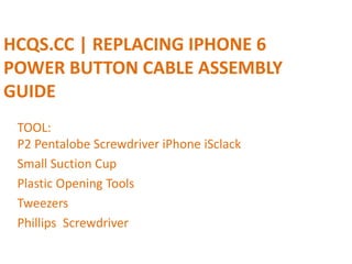 HCQS.CC | REPLACING IPHONE 6
POWER BUTTON CABLE ASSEMBLY
GUIDE
TOOL:
P2 Pentalobe Screwdriver iPhone iSclack
Small Suction Cup
Plastic Opening Tools
Tweezers
Phillips Screwdriver
 