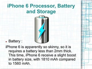 iPhone 6 Processor, Battery 
and Storage 
 Battery : 
iPhone 6 is apparently so skinny, so it is 
requires a battery less than 2mm thick. 
This time, iPhone 6 receive a slight boost 
in battery size, with 1810 mAh compared 
to 1560 mAh. 
 