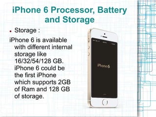 iPhone 6 Processor, Battery 
and Storage 
 Storage : 
iPhone 6 is available 
with different internal 
storage like 
16/32/54/128 GB. 
iPhone 6 could be 
the first iPhone 
which supports 2GB 
of Ram and 128 GB 
of storage. 
 