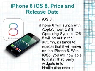 iPhone 6 iOS 8, Price and 
Release Date 
 iOS 8 : 
iPhone 6 will launch with 
Apple's new iOS 8 
Operating System. iOS 
8 will be out in the 
autumn, it stands to 
reason that it will arrive 
on the iPhone 6. With 
iOS8, you will now able 
to install third party 
widgets in to 
Notification centre. 
 