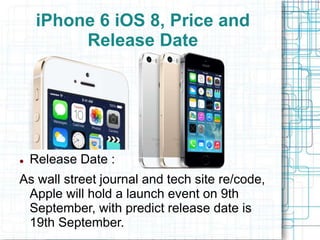 iPhone 6 iOS 8, Price and 
Release Date 
 Release Date : 
As wall street journal and tech site re/code, 
Apple will hold a launch event on 9th 
September, with predict release date is 
19th September. 
 