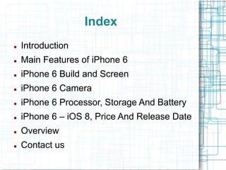 Index 
 Introduction 
 Main Features of iPhone 6 
 iPhone 6 Build and Screen 
 iPhone 6 Camera 
 iPhone 6 Processor, Storage And Battery 
 iPhone 6 – iOS 8, Price And Release Date 
 Overview 
 Contact us 
 