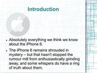 Introduction 
 Absolutely everything we think we know 
about the iPhone 6. 
 The iPhone 6 remains shrouded in 
mystery – but that hasn't stopped the 
rumour mill from enthusiastically grinding 
away, and some whispers do have a ring 
of truth about them. 
 