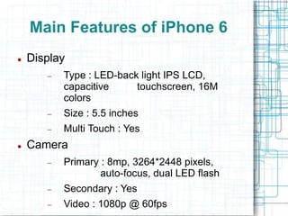 Main Features of iPhone 6 
 Display 
 Type : LED-back light IPS LCD, 
capacitive touchscreen, 16M 
colors 
 Size : 5.5 inches 
 Multi Touch : Yes 
 Camera 
 Primary : 8mp, 3264*2448 pixels, 
auto-focus, dual LED flash 
 Secondary : Yes 
 Video : 1080p @ 60fps 
 
