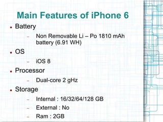 Main Features of iPhone 6 
 Battery 
 Non Removable Li – Po 1810 mAh 
battery (6.91 WH) 
 OS 
 iOS 8 
 Processor 
 Dual-core 2 gHz 
 Storage 
 Internal : 16/32/64/128 GB 
 External : No 
 Ram : 2GB 
 