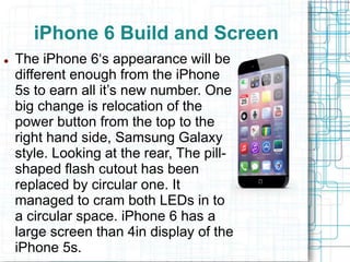 iPhone 6 Build and Screen 
 The iPhone 6‘s appearance will be 
different enough from the iPhone 
5s to earn all it’s new number. One 
big change is relocation of the 
power button from the top to the 
right hand side, Samsung Galaxy 
style. Looking at the rear, The pill-shaped 
flash cutout has been 
replaced by circular one. It 
managed to cram both LEDs in to 
a circular space. iPhone 6 has a 
large screen than 4in display of the 
iPhone 5s. 
 