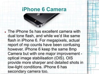 iPhone 6 Camera 
 The iPhone 5s has excellent camera with 
dual tone flash, and while we’d like same 
flash in iPhone 6. For megapixels, actual 
report of mp counts have been confusing 
however. iPhone 6 keep the same 8mp 
Camera but with one major improvement - 
optical image stabilisation (OIS). OIS 
provide more sharper and detailed shots in 
low-light conditions. iPhone 6 has 
secondary camera too. 
 