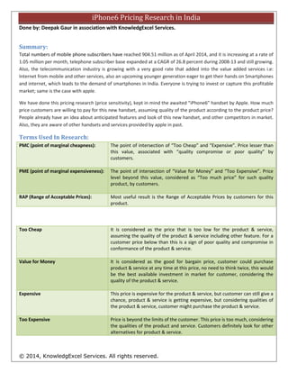 © 2014, KnowledgExcel Services. All rights reserved.
iPhone6 Pricing Research in India
Done by: Deepak Gaur in association with KnowledgExcel Services.
Summary:
Total numbers of mobile phone subscribers have reached 904.51 million as of April 2014, and it is increasing at a rate of
1.05 million per month, telephone subscriber base expanded at a CAGR of 26.8 percent during 2008-13 and still growing
[source:www.trai.gov.in]. Also, the telecommunication industry is growing with a very good rate that added into the value
added services i.e.: Internet from mobile and other services, also an upcoming younger generation eager to get their
hands on Smartphones and internet, which leads to the demand of smartphones in India. Everyone is trying to invest or
capture this profitable market; same is the case with apple.
We have done this pricing research (price sensitivity), kept in mind the awaited “iPhone6” handset by Apple. How much
price customers are willing to pay for this new handset, assuming quality of the product according to the product price?
People already have an idea about anticipated features and look of this new handset, and other competitors in market.
Also, they are aware of other handsets and services provided by apple in past.
Terms Used In Research:
PMC (point of marginal cheapness): The point of intersection of “Too Cheap” and “Expensive”. Price lesser than
this value, associated with “quality compromise or poor quality” by
customers.
PME (point of marginal expensiveness): The point of intersection of “Value for Money” and “Too Expensive”. Price
level beyond this value, considered as “Too much price” for such quality
product, by customers.
RAP (Range of Acceptable Prices): Most useful result is the Range of Acceptable Prices by customers for this
product.
Too Cheap It is considered as the price that is too low for the product & service,
assuming the quality of the product & service including other feature. For a
customer price below than this is a sign of poor quality and compromise in
conformance of the product & service.
Value for Money It is considered as the good for bargain price, customer could purchase
product & service at any time at this price, no need to think twice, this would
be the best available investment in market for customer, considering the
quality of the product & service.
Expensive This price is expensive for the product & service, but customer can still give a
chance, product & service is getting expensive, but considering qualities of
the product & service, customer might purchase the product & service.
Too Expensive Price is beyond the limits of the customer. This price is too much, considering
the qualities of the product and service. Customers definitely look for other
alternatives for product & service.
 