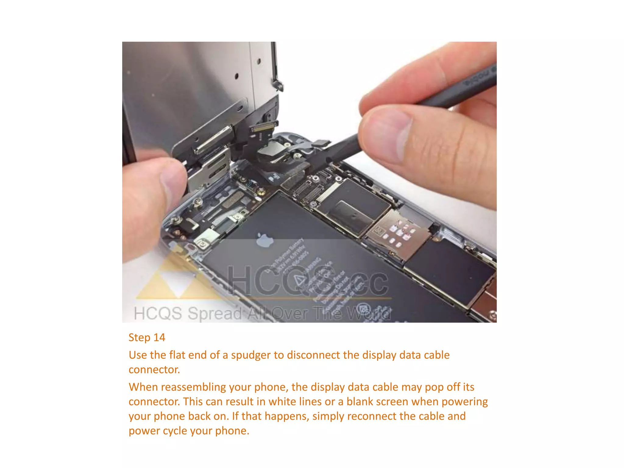 Step 14
Use the flat end of a spudger to disconnect the display data cable
connector.
When reassembling your phone, the display data cable may pop off its
connector. This can result in white lines or a blank screen when powering
your phone back on. If that happens, simply reconnect the cable and
power cycle your phone.
 