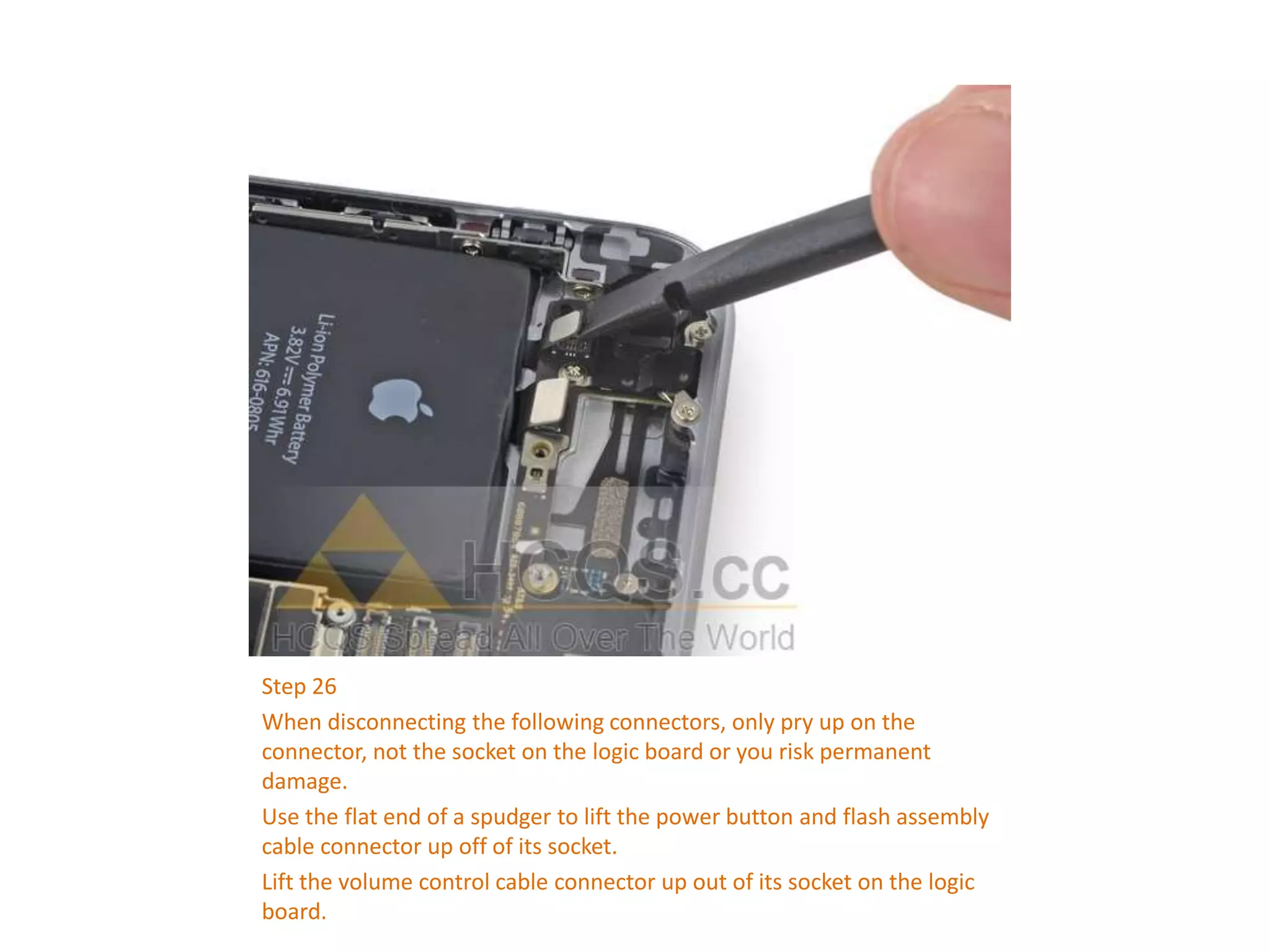 Step 26
When disconnecting the following connectors, only pry up on the
connector, not the socket on the logic board or you risk permanent
damage.
Use the flat end of a spudger to lift the power button and flash assembly
cable connector up off of its socket.
Lift the volume control cable connector up out of its socket on the logic
board.
 