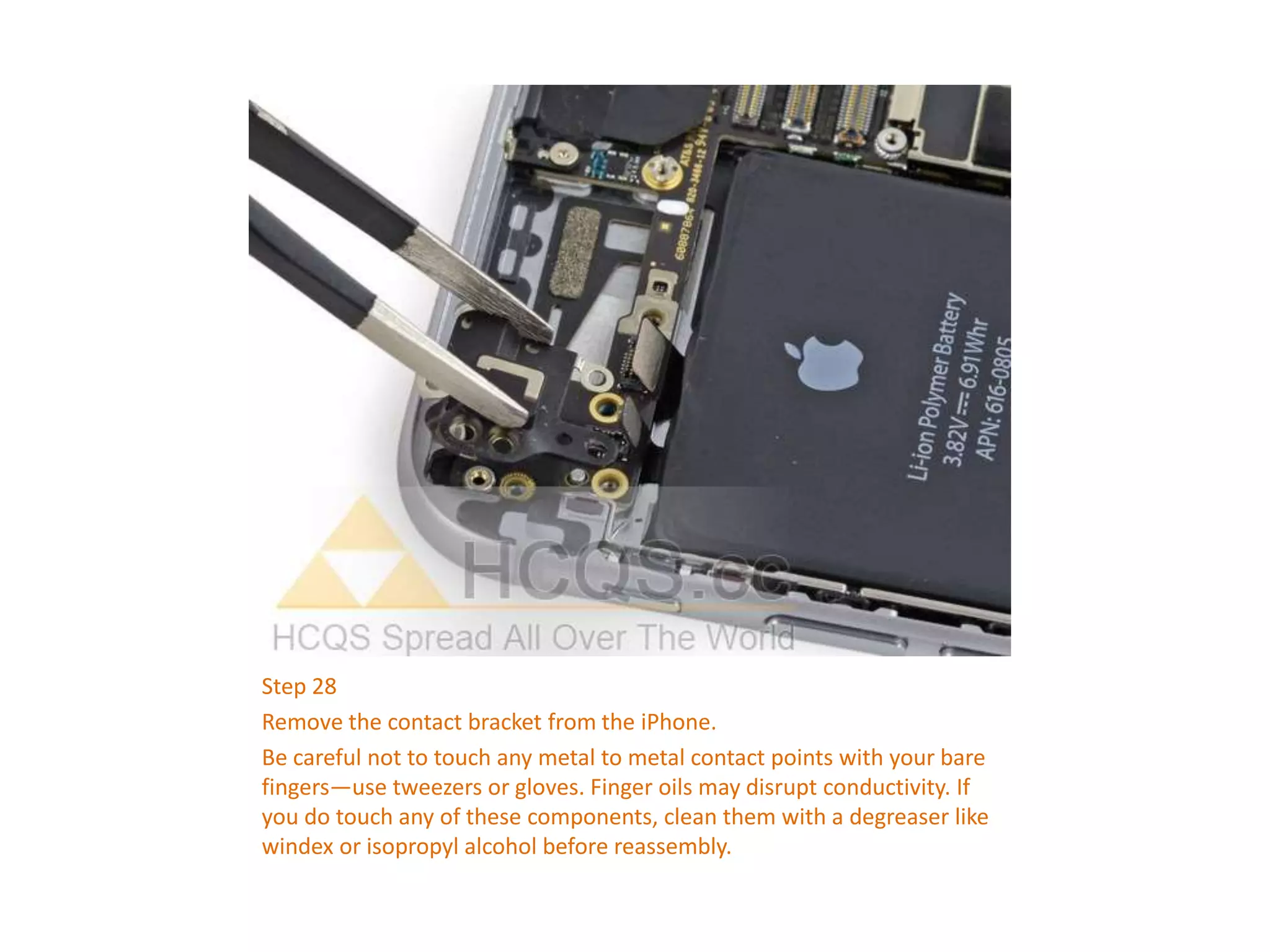 Step 28
Remove the contact bracket from the iPhone.
Be careful not to touch any metal to metal contact points with your bare
fingers—use tweezers or gloves. Finger oils may disrupt conductivity. If
you do touch any of these components, clean them with a degreaser like
windex or isopropyl alcohol before reassembly.
 