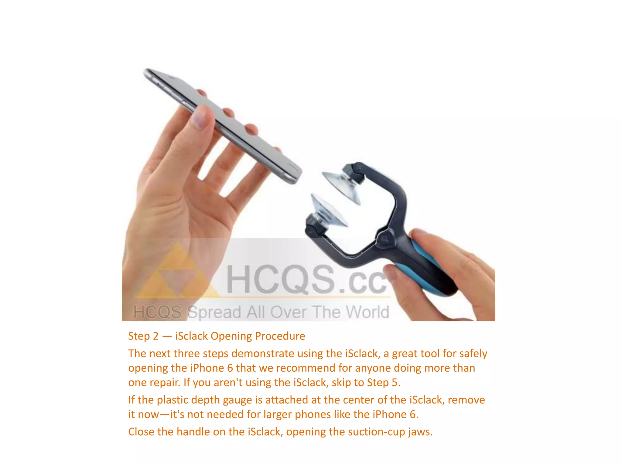 Step 2 — iSclack Opening Procedure
The next three steps demonstrate using the iSclack, a great tool for safely
opening the iPhone 6 that we recommend for anyone doing more than
one repair. If you aren't using the iSclack, skip to Step 5.
If the plastic depth gauge is attached at the center of the iSclack, remove
it now—it's not needed for larger phones like the iPhone 6.
Close the handle on the iSclack, opening the suction-cup jaws.
 