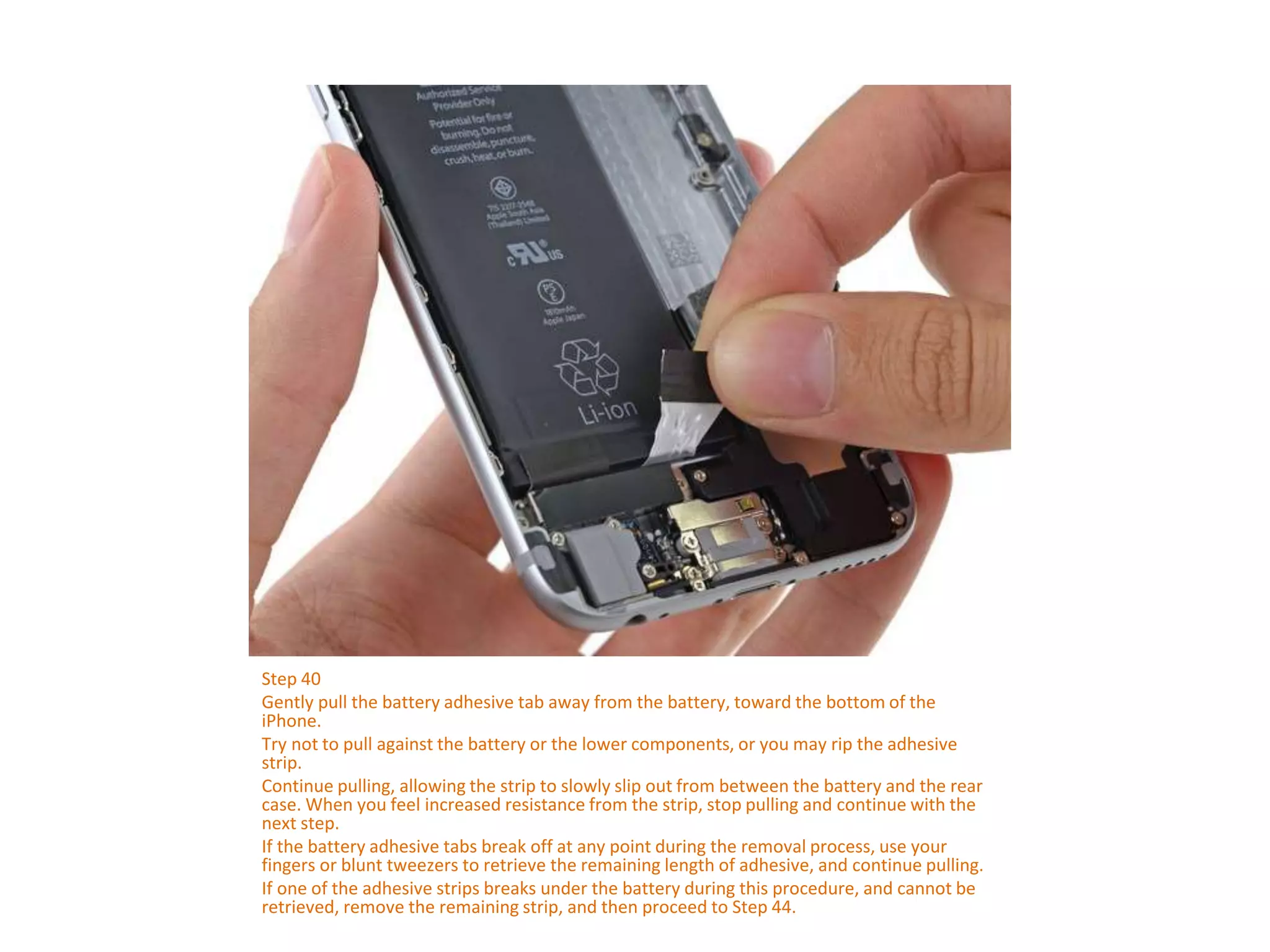 Step 40
Gently pull the battery adhesive tab away from the battery, toward the bottom of the
iPhone.
Try not to pull against the battery or the lower components, or you may rip the adhesive
strip.
Continue pulling, allowing the strip to slowly slip out from between the battery and the rear
case. When you feel increased resistance from the strip, stop pulling and continue with the
next step.
If the battery adhesive tabs break off at any point during the removal process, use your
fingers or blunt tweezers to retrieve the remaining length of adhesive, and continue pulling.
If one of the adhesive strips breaks under the battery during this procedure, and cannot be
retrieved, remove the remaining strip, and then proceed to Step 44.
 