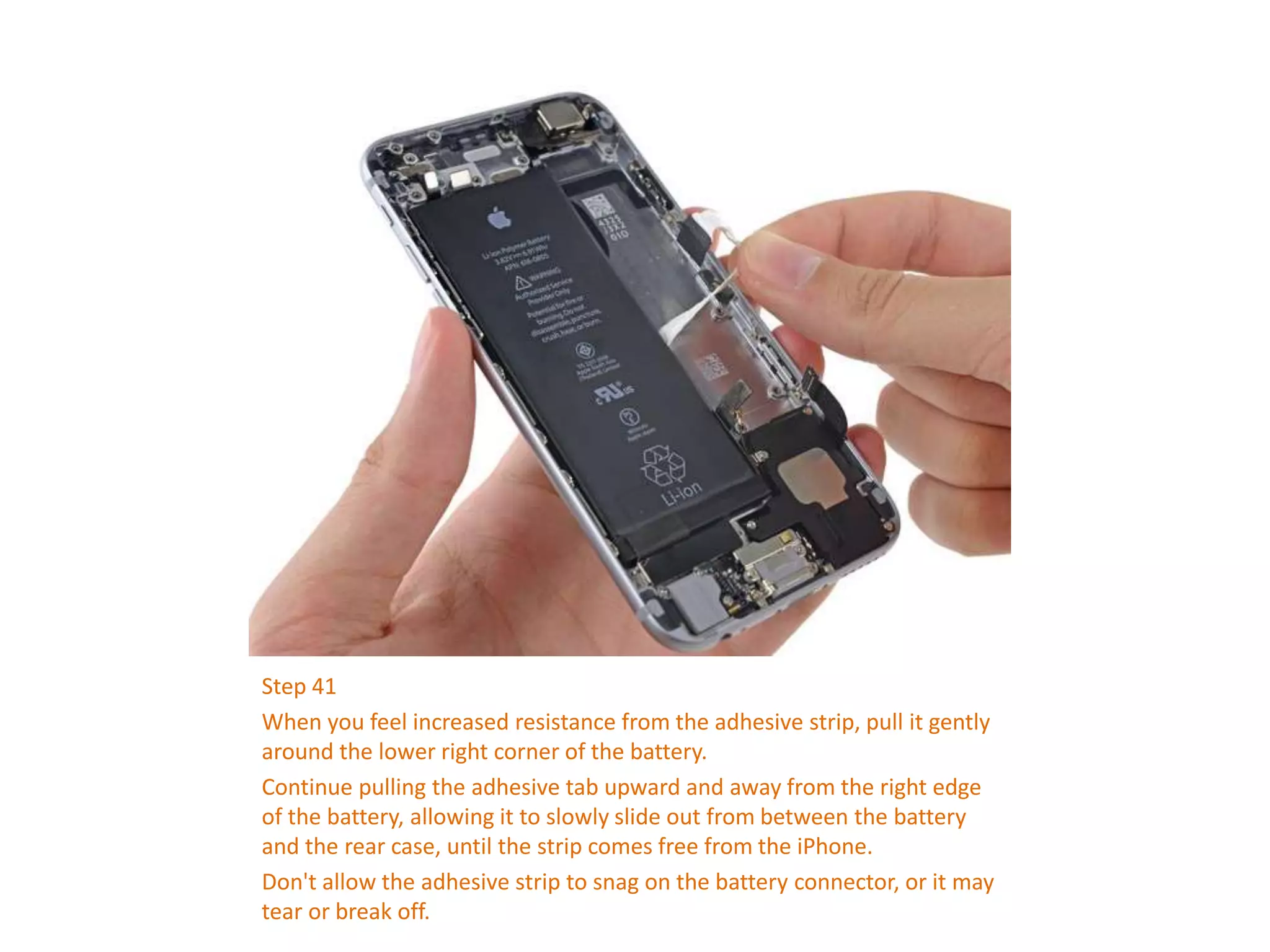 Step 41
When you feel increased resistance from the adhesive strip, pull it gently
around the lower right corner of the battery.
Continue pulling the adhesive tab upward and away from the right edge
of the battery, allowing it to slowly slide out from between the battery
and the rear case, until the strip comes free from the iPhone.
Don't allow the adhesive strip to snag on the battery connector, or it may
tear or break off.
 
