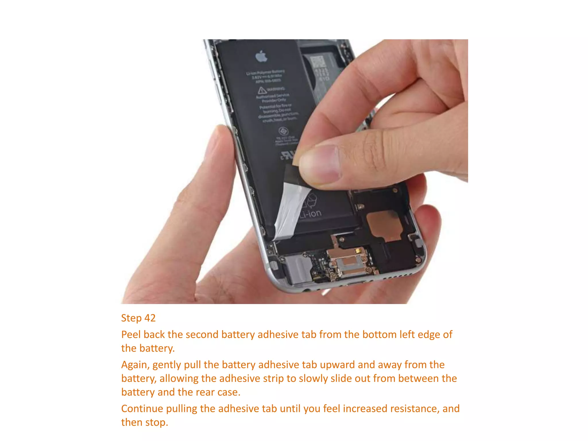 Step 42
Peel back the second battery adhesive tab from the bottom left edge of
the battery.
Again, gently pull the battery adhesive tab upward and away from the
battery, allowing the adhesive strip to slowly slide out from between the
battery and the rear case.
Continue pulling the adhesive tab until you feel increased resistance, and
then stop.
 