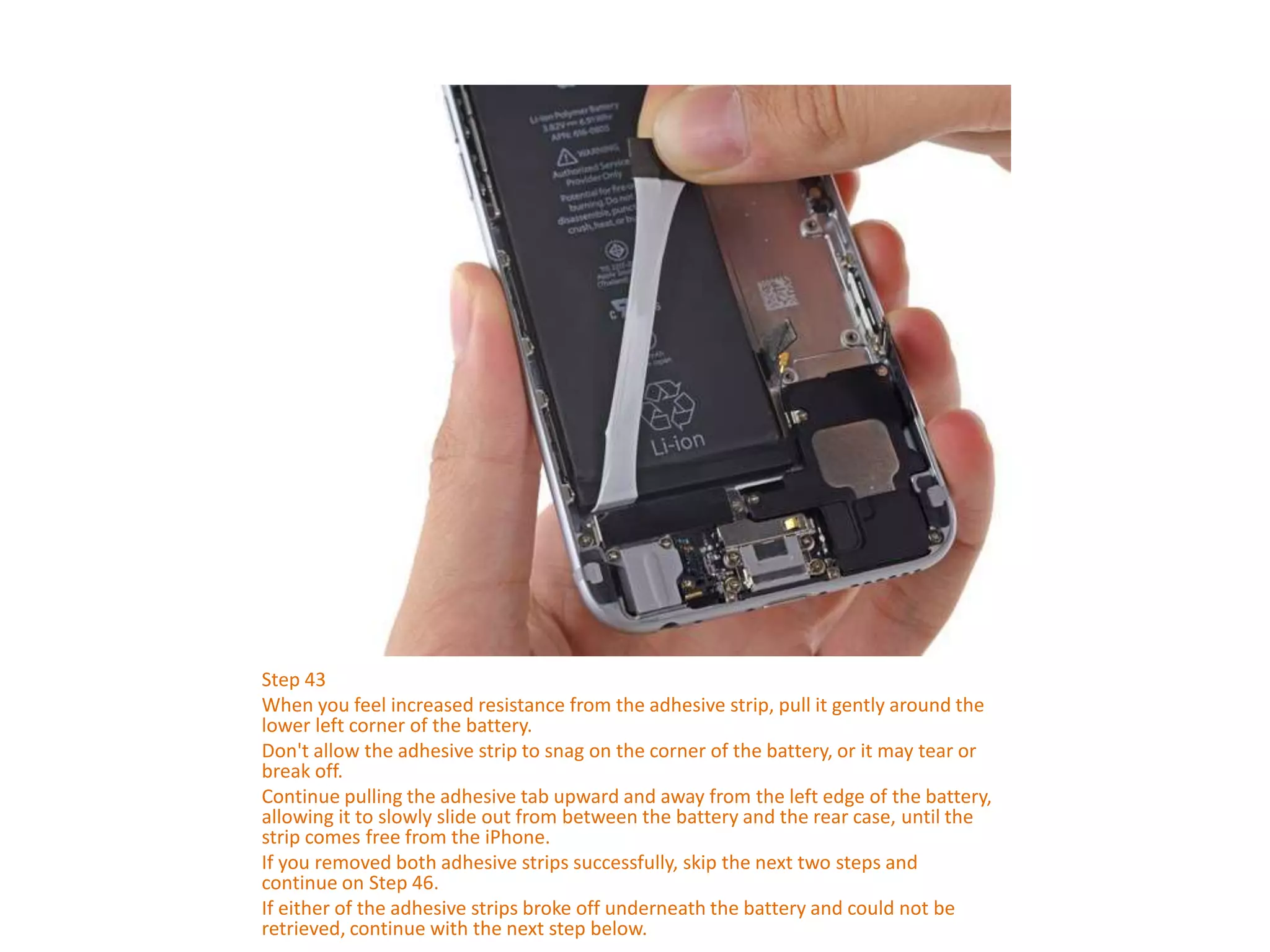 Step 43
When you feel increased resistance from the adhesive strip, pull it gently around the
lower left corner of the battery.
Don't allow the adhesive strip to snag on the corner of the battery, or it may tear or
break off.
Continue pulling the adhesive tab upward and away from the left edge of the battery,
allowing it to slowly slide out from between the battery and the rear case, until the
strip comes free from the iPhone.
If you removed both adhesive strips successfully, skip the next two steps and
continue on Step 46.
If either of the adhesive strips broke off underneath the battery and could not be
retrieved, continue with the next step below.
 