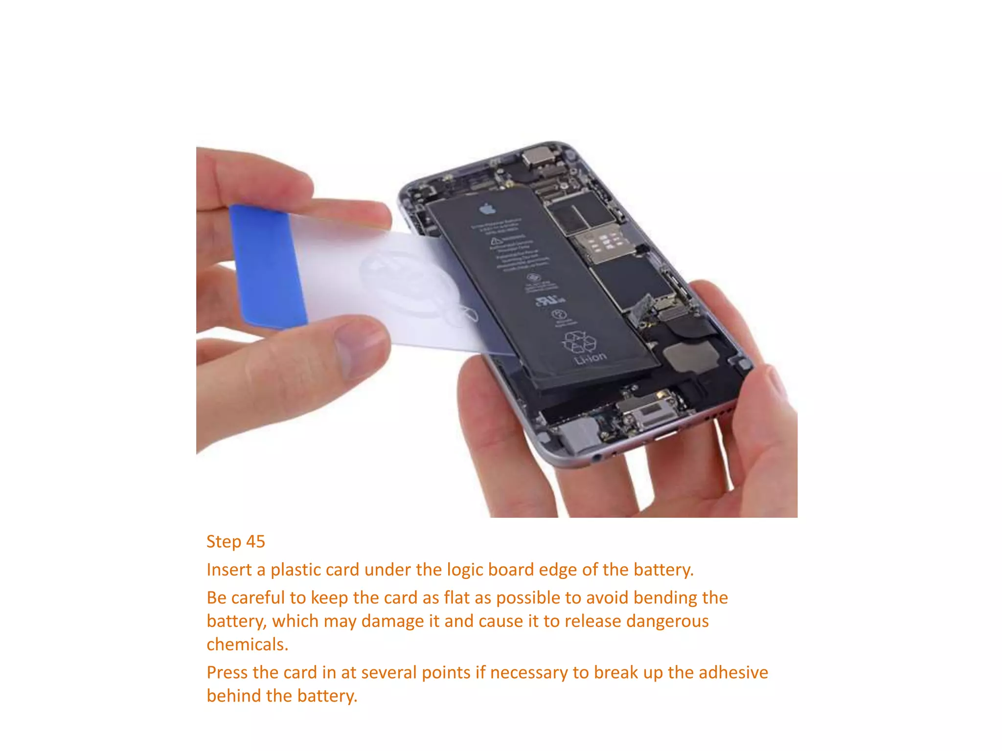 Step 45
Insert a plastic card under the logic board edge of the battery.
Be careful to keep the card as flat as possible to avoid bending the
battery, which may damage it and cause it to release dangerous
chemicals.
Press the card in at several points if necessary to break up the adhesive
behind the battery.
 