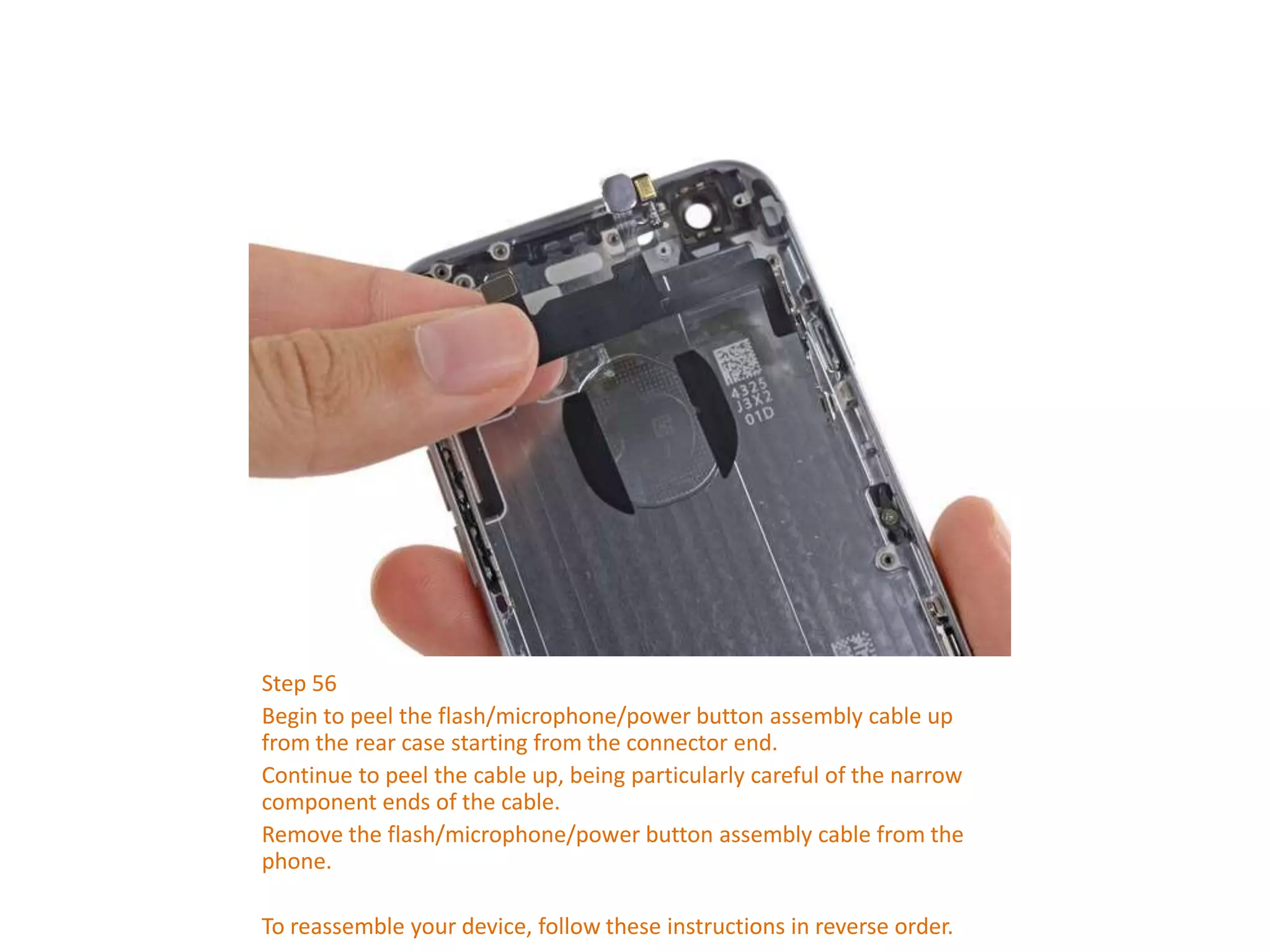 Step 56
Begin to peel the flash/microphone/power button assembly cable up
from the rear case starting from the connector end.
Continue to peel the cable up, being particularly careful of the narrow
component ends of the cable.
Remove the flash/microphone/power button assembly cable from the
phone.
To reassemble your device, follow these instructions in reverse order.
 