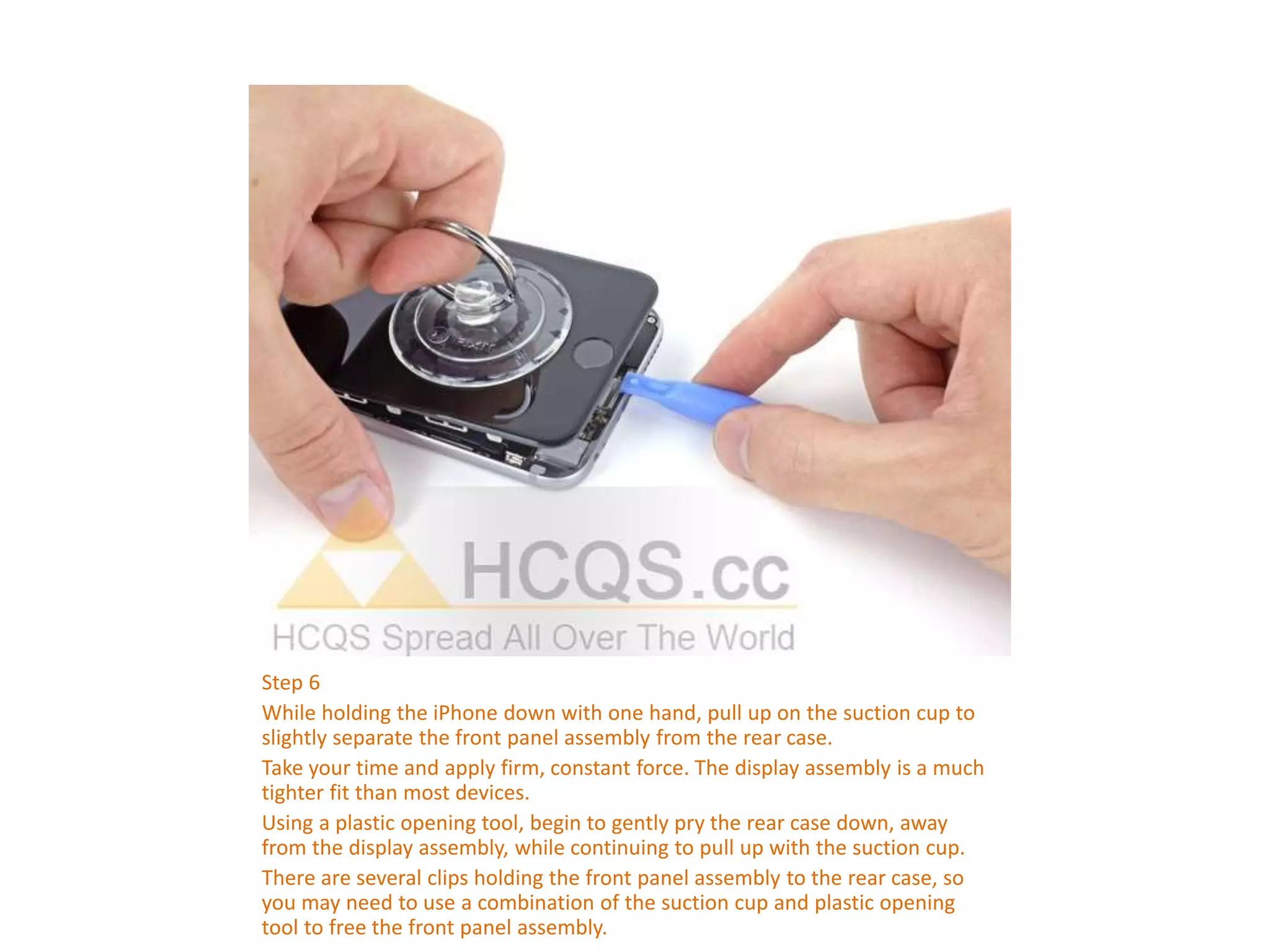 Step 6
While holding the iPhone down with one hand, pull up on the suction cup to
slightly separate the front panel assembly from the rear case.
Take your time and apply firm, constant force. The display assembly is a much
tighter fit than most devices.
Using a plastic opening tool, begin to gently pry the rear case down, away
from the display assembly, while continuing to pull up with the suction cup.
There are several clips holding the front panel assembly to the rear case, so
you may need to use a combination of the suction cup and plastic opening
tool to free the front panel assembly.
 