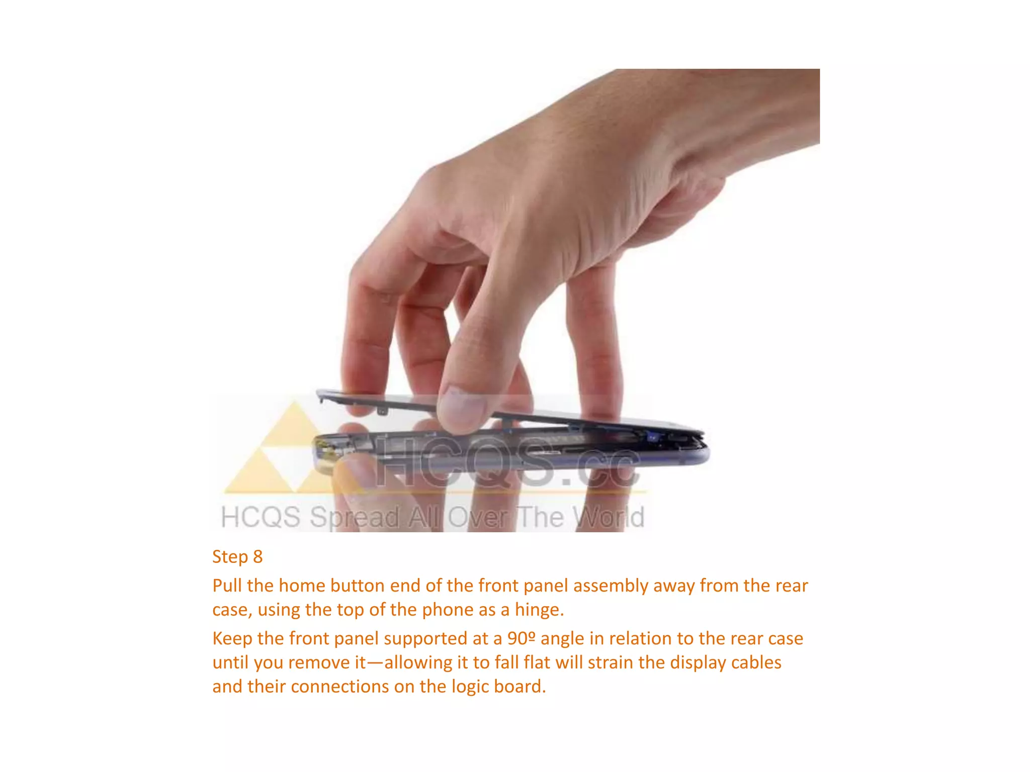 Step 8
Pull the home button end of the front panel assembly away from the rear
case, using the top of the phone as a hinge.
Keep the front panel supported at a 90º angle in relation to the rear case
until you remove it—allowing it to fall flat will strain the display cables
and their connections on the logic board.
 