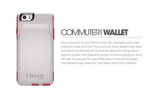 Enjoy protection for your iPhone 6 that also discreetly carries your 
important cards and cash. The Commuter Series Wallet barely adds 
any bulk to the seriously slim Commuter Series. The sliding drawer 
features audible click closure for peace of mind knowing your items 
are safe and secure. This case slides easily in and out of pockets 
and delivers tough protection from drops, shock and scratches. 
 
