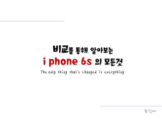 The only thing that’s changed is everything
비교를 통해 알아보는
i phone 6s 의 모든것
윤인아
 