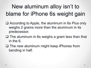 New aluminum alloy isn’t to
blame for iPhone 6s weight gain
 According to Apple, the aluminum in 6s Plus only
weighs 2 grams more than the aluminum in its
predecessor.
 The aluminum in 6s weighs a gram less than that
in the 6.
 The new aluminum might keep iPhones from
bending in half.
 