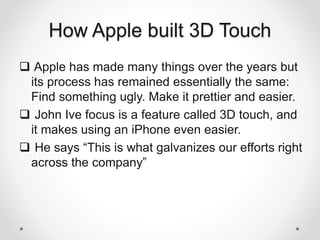 How Apple built 3D Touch
 Apple has made many things over the years but
its process has remained essentially the same:
Find something ugly. Make it prettier and easier.
 John Ive focus is a feature called 3D touch, and
it makes using an iPhone even easier.
 He says “This is what galvanizes our efforts right
across the company”
 