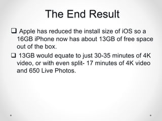 The End Result
 Apple has reduced the install size of iOS so a
16GB iPhone now has about 13GB of free space
out of the box.
 13GB would equate to just 30-35 minutes of 4K
video, or with even split- 17 minutes of 4K video
and 650 Live Photos.
 