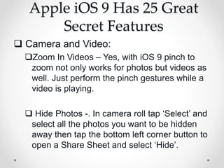 Apple iOS 9 Has 25 Great
Secret Features
 Camera and Video:
Zoom In Videos – Yes, with iOS 9 pinch to
zoom not only works for photos but videos as
well. Just perform the pinch gestures while a
video is playing.
 Hide Photos -. In camera roll tap ‘Select’ and
select all the photos you want to be hidden
away then tap the bottom left corner button to
open a Share Sheet and select ‘Hide’.
 