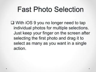 Fast Photo Selection
 With iOS 9 you no longer need to tap
individual photos for multiple selections.
Just keep your finger on the screen after
selecting the first photo and drag it to
select as many as you want in a single
action.
 