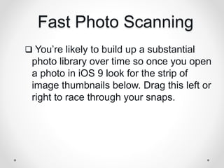Fast Photo Scanning
 You’re likely to build up a substantial
photo library over time so once you open
a photo in iOS 9 look for the strip of
image thumbnails below. Drag this left or
right to race through your snaps.
 