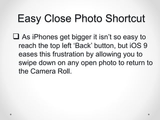 Easy Close Photo Shortcut
 As iPhones get bigger it isn’t so easy to
reach the top left ‘Back’ button, but iOS 9
eases this frustration by allowing you to
swipe down on any open photo to return to
the Camera Roll.
 