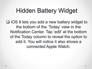 Hidden Battery Widget
 iOS 9 lets you add a new battery widget to
the bottom of the ‘Today’ view in the
Notification Center. Tap ‘edit’ at the bottom
of the Today column to reveal the option to
add it. You will notice it also shows a
connected Apple Watch.
 
