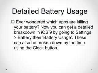 Detailed Battery Usage
 Ever wondered which apps are killing
your battery? Now you can get a detailed
breakdown in iOS 9 by going to Settings
> Battery then ‘Battery Usage’. These
can also be broken down by the time
using the Clock button.
 