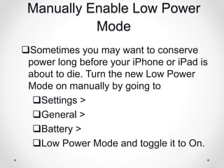 Manually Enable Low Power
Mode
Sometimes you may want to conserve
power long before your iPhone or iPad is
about to die. Turn the new Low Power
Mode on manually by going to
Settings >
General >
Battery >
Low Power Mode and toggle it to On.
 
