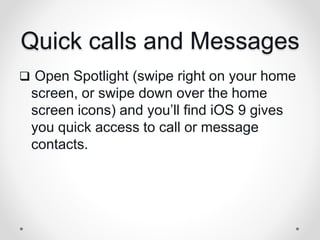 Quick calls and Messages
 Open Spotlight (swipe right on your home
screen, or swipe down over the home
screen icons) and you’ll find iOS 9 gives
you quick access to call or message
contacts.
 