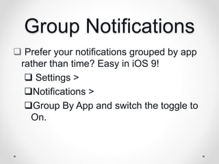 Group Notifications
 Prefer your notifications grouped by app
rather than time? Easy in iOS 9!
 Settings >
Notifications >
Group By App and switch the toggle to
On.
 
